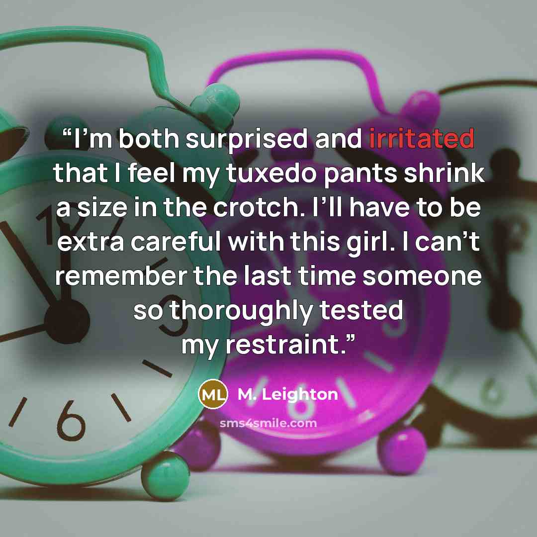 “I’m both surprised and irritated that I feel my tuxedo pants shrink a size in the crotch. I’ll have to be extra careful with this girl. I can’t remember the last time someone so thoroughly tested my restraint.” quote by M. Leighton
