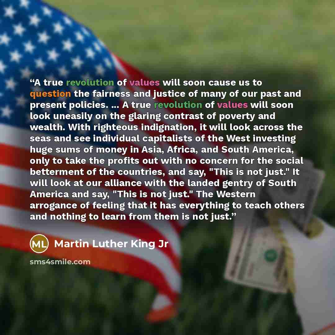 “A true revolution of values will soon cause us to question the fairness and justice of many of our past and present policies. ... A true revolution of values will soon look uneasily on the glaring contrast of poverty and wealth. With righteous indignation, it will look across the seas and see…” quote by Martin Luther King Jr