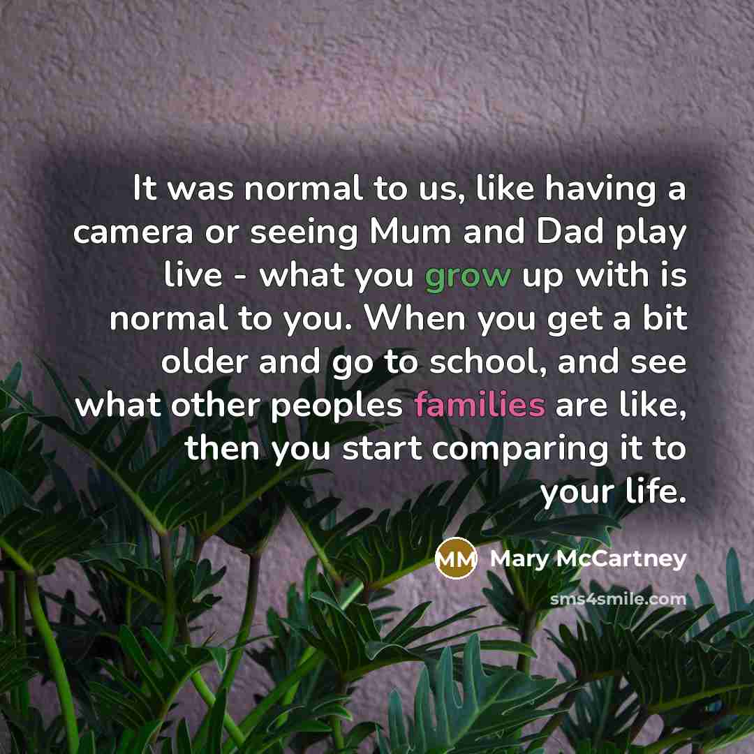 “It was normal to us, like having a camera or seeing Mum and Dad play live - what you grow up with is normal to you. When you get a bit older and go to school, and see what other peoples families are like, then you start comparing it to your life.” quote by Mary McCartney