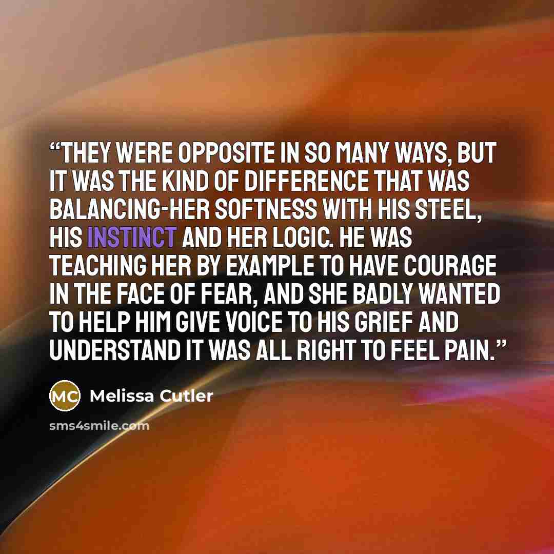 “They were opposite in so many ways, but it was the kind of difference that was balancing-her softness with his steel, his instinct and her logic. He was teaching her by example to have courage in the face of fear, and she badly wanted to help him give voice to his grief and understand it was all…” quote by Melissa Cutler