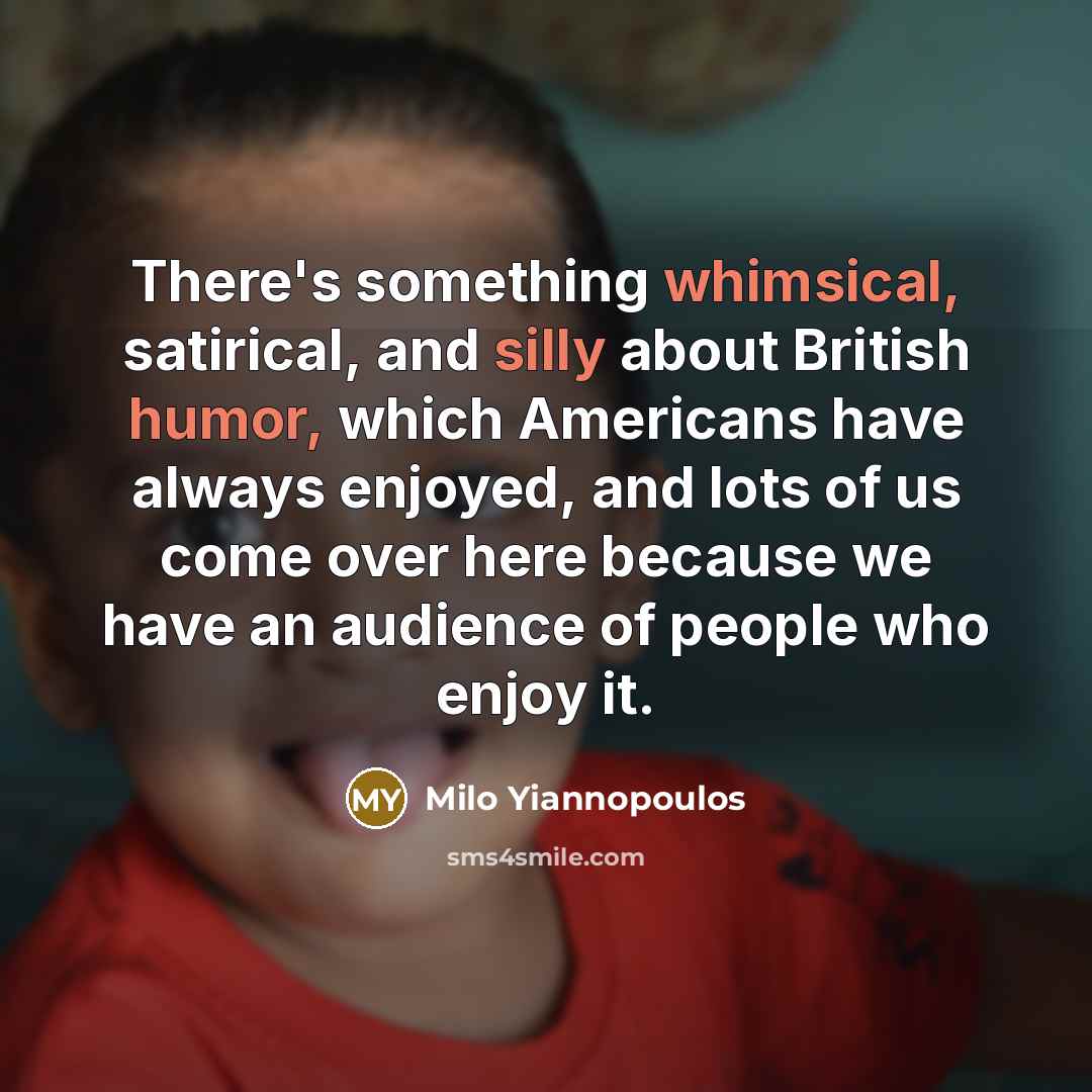 “There's something whimsical, satirical, and silly about British humor, which Americans have always enjoyed, and lots of us come over here because we have an audience of people who enjoy it.” quote by Milo Yiannopoulos