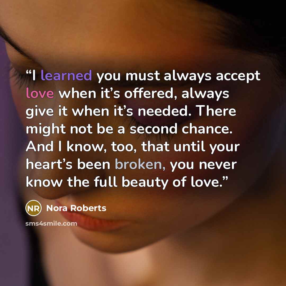 “I learned you must always accept love when it’s offered, always give it when it’s needed. There might not be a second chance. And I know, too, that until your heart’s been broken, you never know the full beauty of love.” quote by Nora Roberts