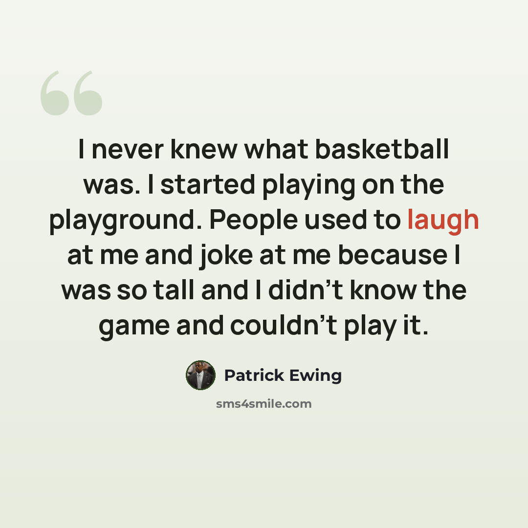 “I never knew what basketball was. I started playing on the playground. People used to laugh at me and joke at me because I was so tall and I didn't know the game and couldn't play it.” quote by Patrick Ewing