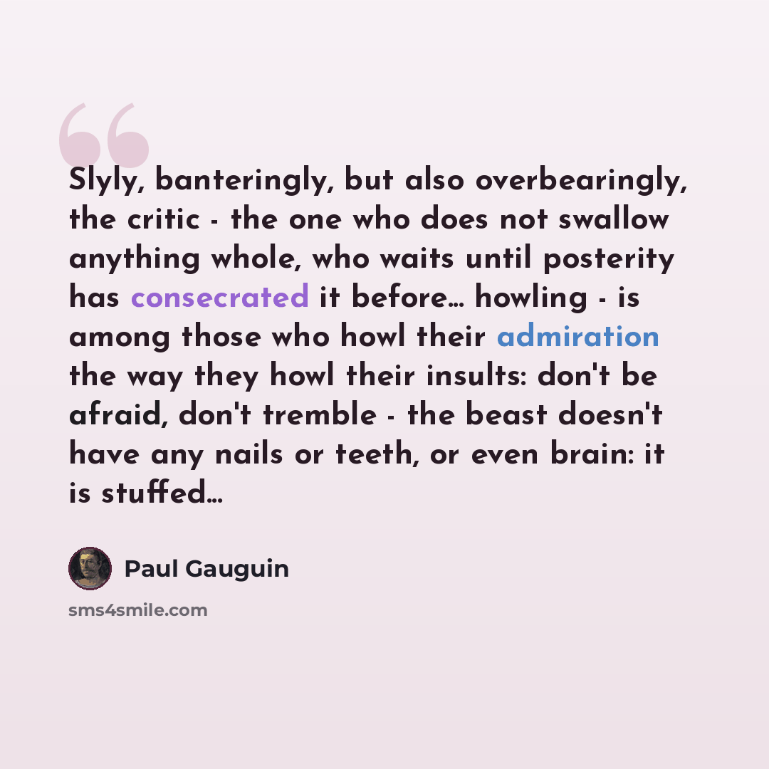 “Slyly, banteringly, but also overbearingly, the critic - the one who does not swallow anything whole, who waits until posterity has consecrated it before... howling - is among those who howl their admiration the way they howl their insults: don't be afraid, don't tremble - the beast doesn't have…” quote by Paul Gauguin