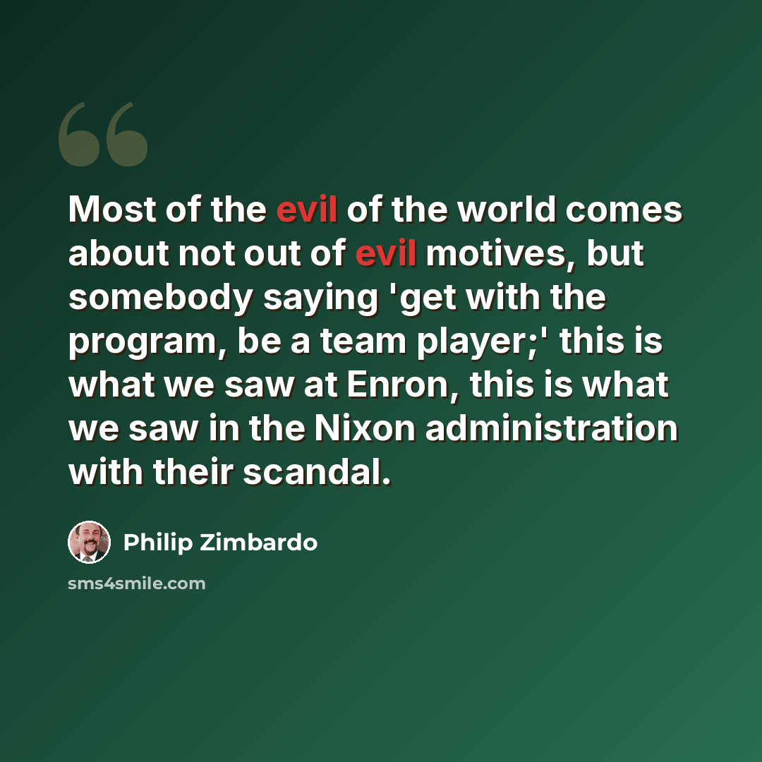 “Most of the evil of the world comes about not out of evil motives, but somebody saying 'get with the program, be a team player;' this is what we saw at Enron, this is what we saw in the Nixon administration with their scandal.” quote by Philip Zimbardo