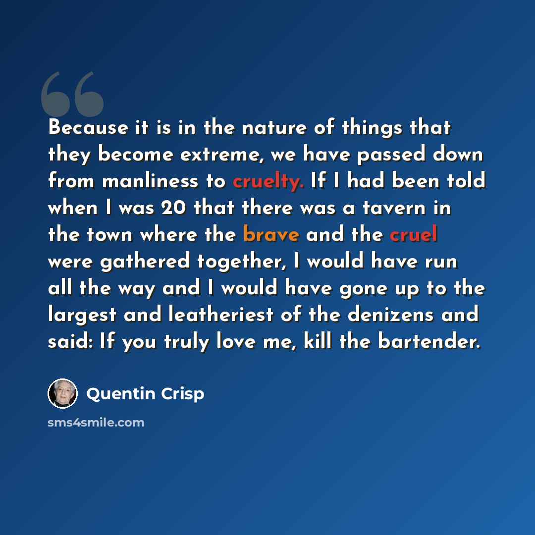 “Because it is in the nature of things that they become extreme, we have passed down from manliness to cruelty. If I had been told when I was 20 that there was a tavern in the town where the brave and the cruel were gathered together, I would have run all the way and I would have gone up to the…” quote by Quentin Crisp