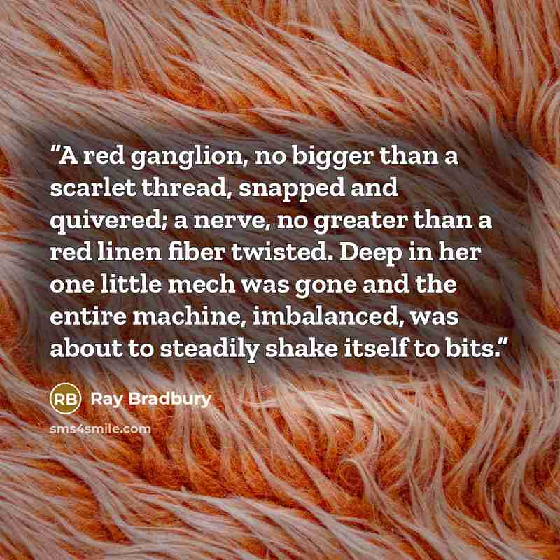“A red ganglion, no bigger than a scarlet thread, snapped and quivered; a nerve, no greater than a red linen fiber twisted. Deep in her one little mech was gone and the entire machine, imbalanced, was about to steadily shake itself to bits.” quote by Ray Bradbury