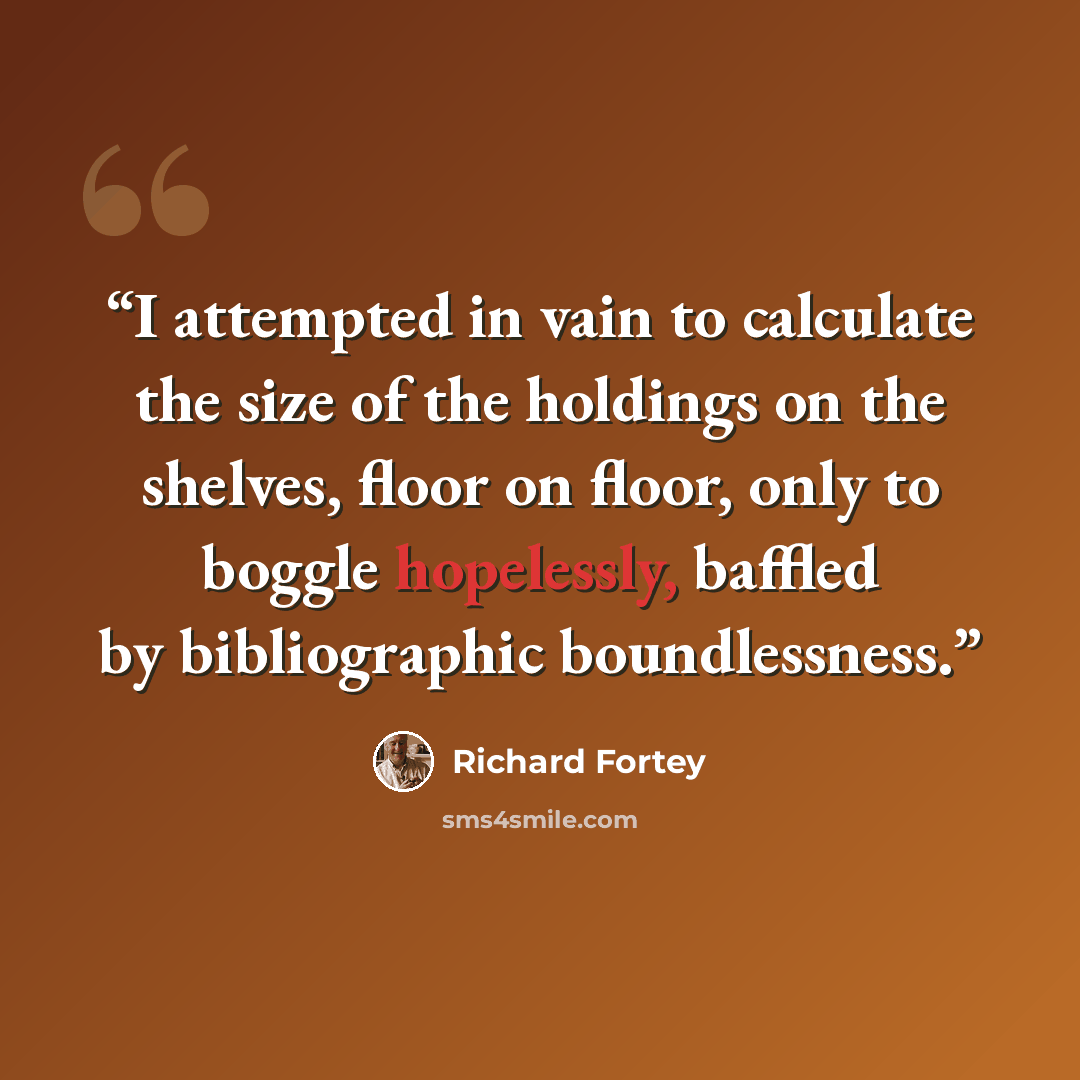 “I attempted in vain to calculate the size of the holdings on the shelves, floor on floor, only to boggle hopelessly, baffled by bibliographic boundlessness.” quote by Richard Fortey