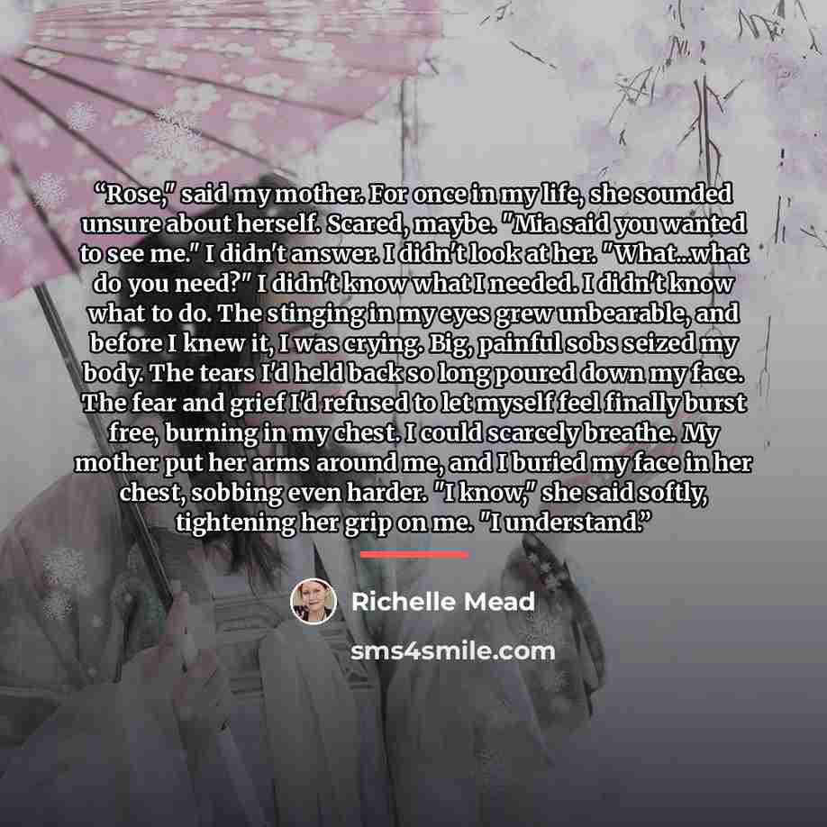 “Rose," said my mother. For once in my life, she sounded unsure about herself. Scared, maybe. "Mia said you wanted to see me." I didn't answer. I didn't look at her. "What...what do you need?" I didn't know what I needed. I didn't know what to do. The stinging in my eyes grew unbearable, and before…” quote by Richelle Mead