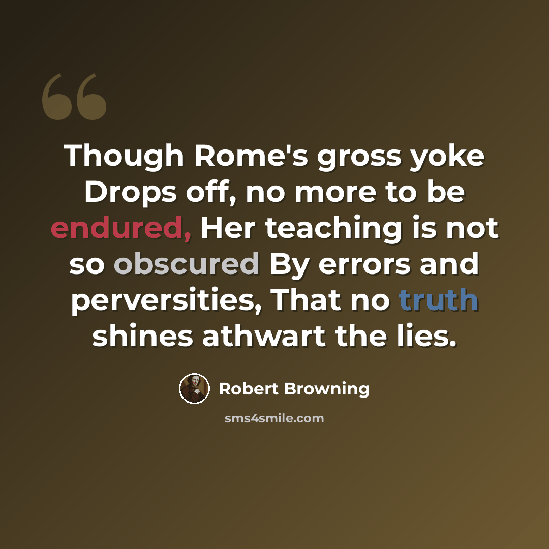 “Though Rome's gross yoke Drops off, no more to be endured, Her teaching is not so obscured By errors and perversities, That no truth shines athwart the lies.” quote by Robert Browning