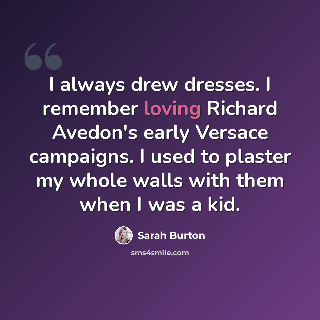 “I always drew dresses. I remember loving Richard Avedon's early Versace campaigns. I used to plaster my whole walls with them when I was a kid.” quote by Sarah Burton
