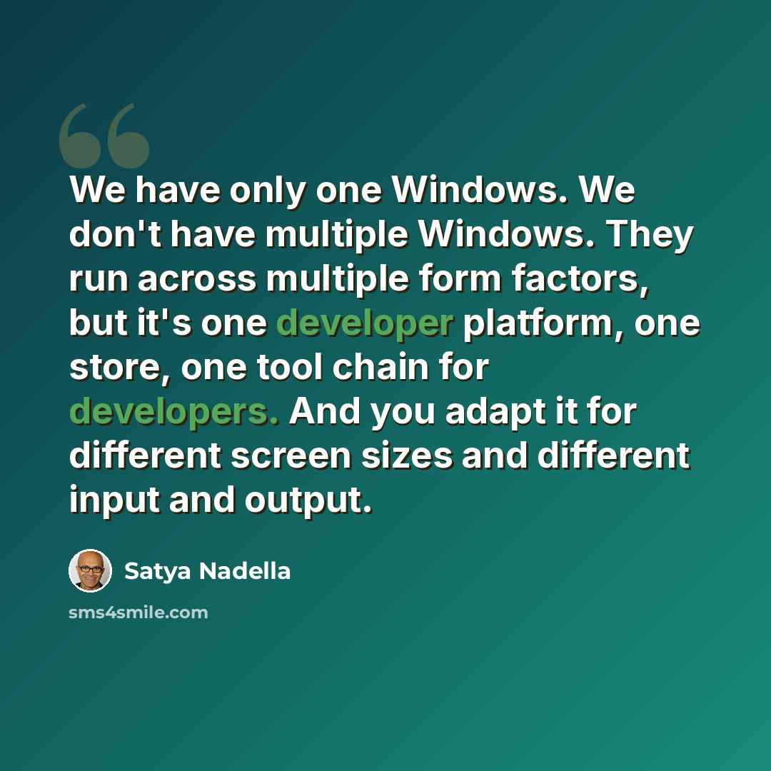 “We have only one Windows. We don't have multiple Windows. They run across multiple form factors, but it's one developer platform, one store, one tool chain for developers. And you adapt it for different screen sizes and different input and output.” quote by Satya Nadella