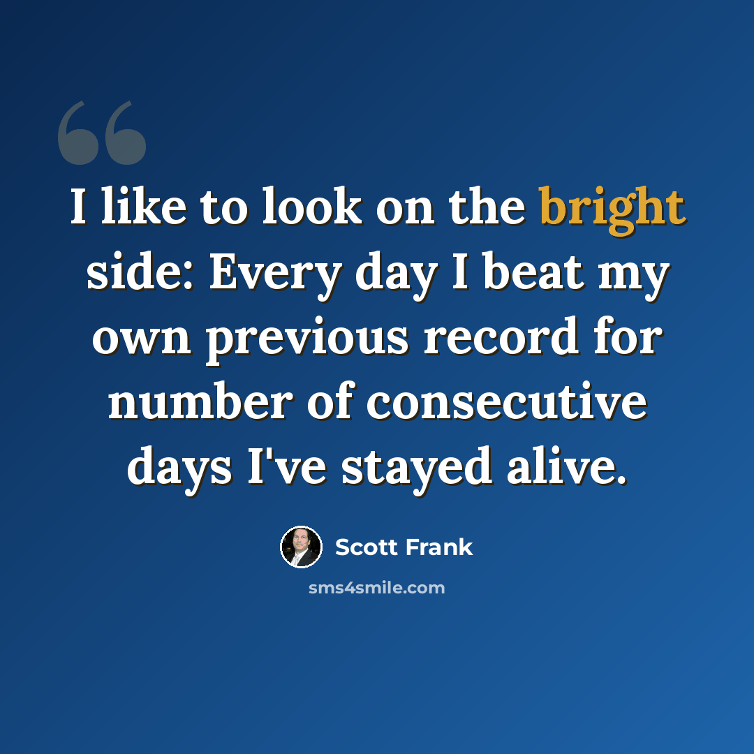 “I like to look on the bright side: Every day I beat my own previous record for number of consecutive days I've stayed alive.” quote by Scott Frank