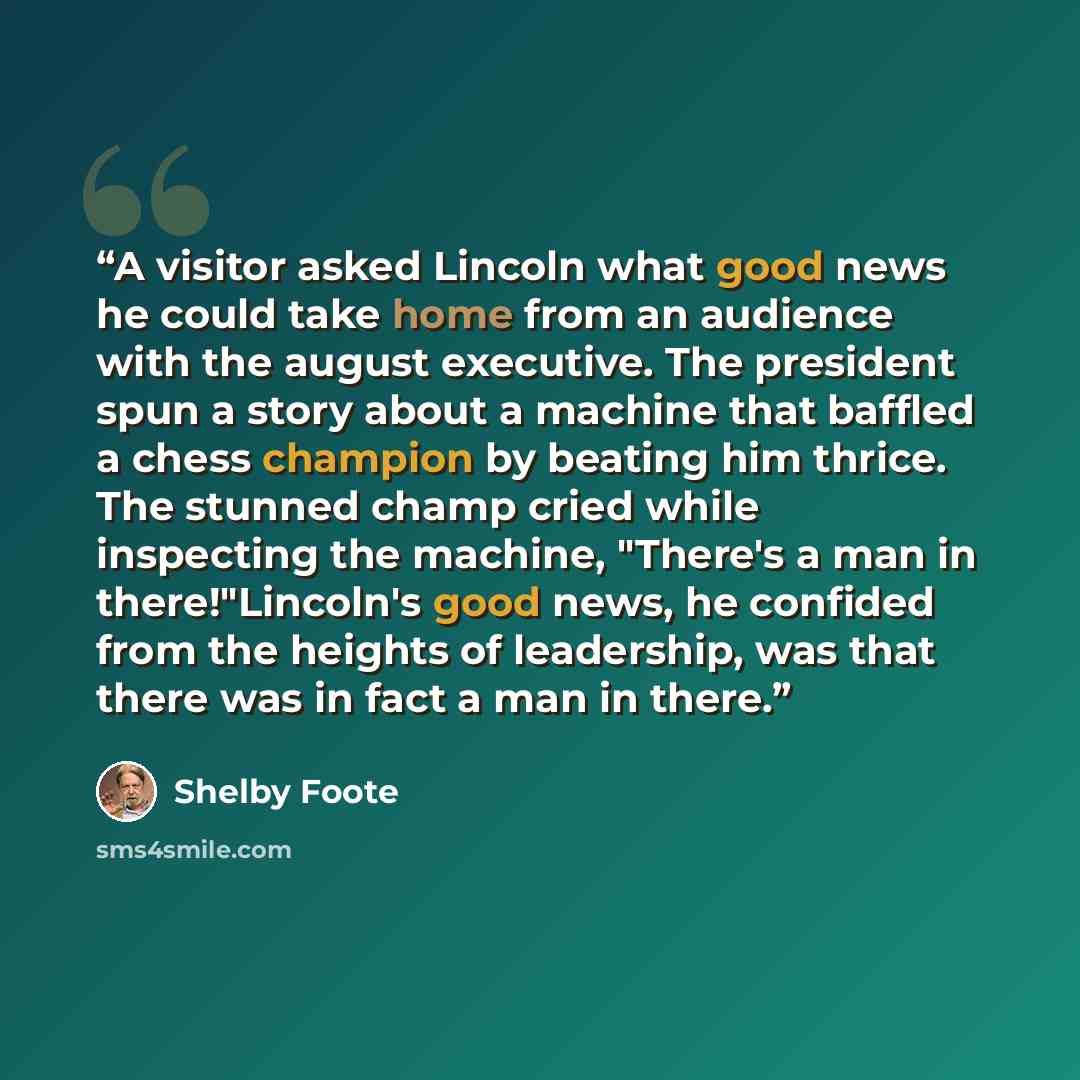 “A visitor asked Lincoln what good news he could take home from an audience with the august executive. The president spun a story about a machine that baffled a chess champion by beating him thrice. The stunned champ cried while inspecting the machine, "There's a man in there!"Lincoln's good news…” quote by Shelby Foote