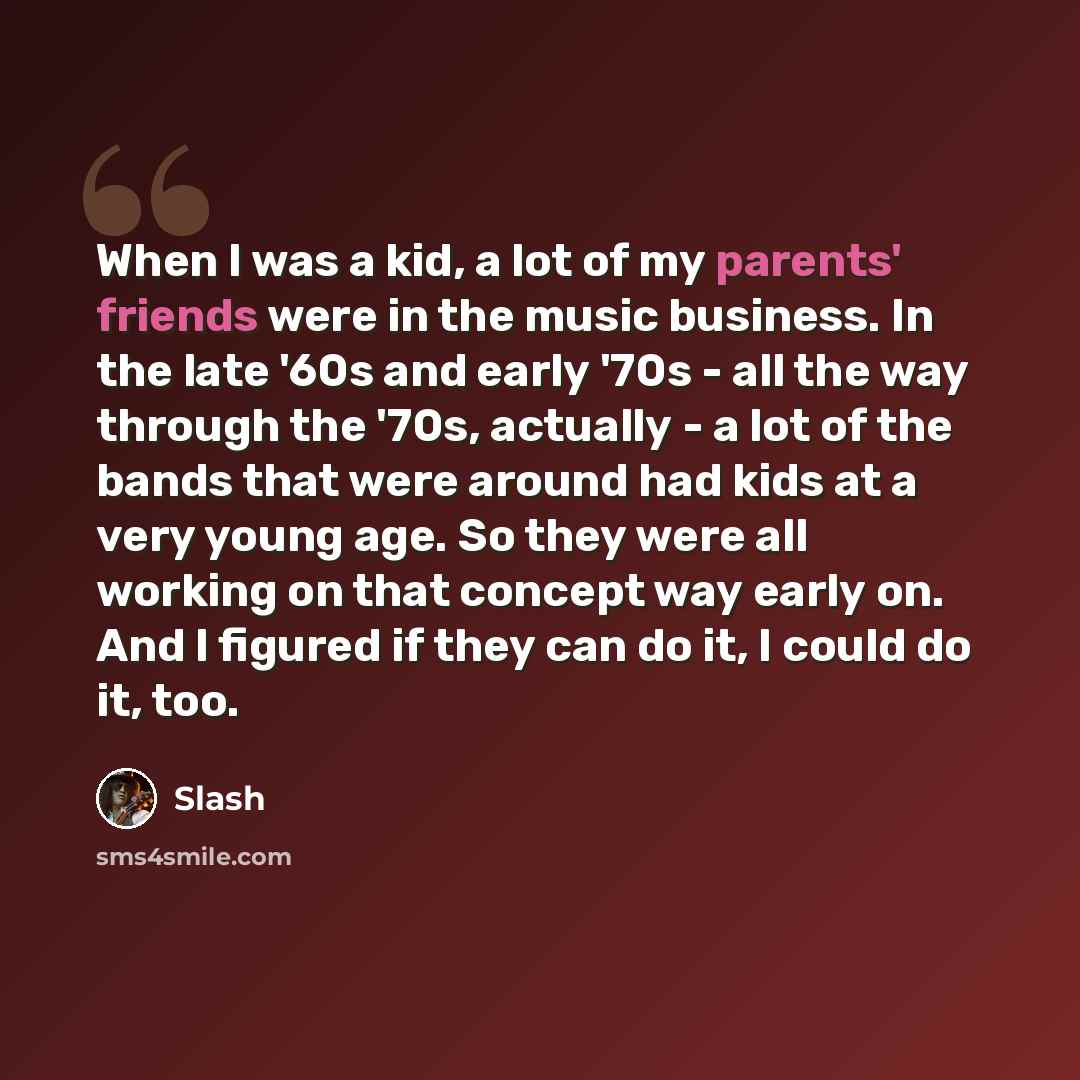 “When I was a kid, a lot of my parents' friends were in the music business. In the late '60s and early '70s - all the way through the '70s, actually - a lot of the bands that were around had kids at a very young age. So they were all working on that concept way early on. And I figured if they can…” quote by Slash
