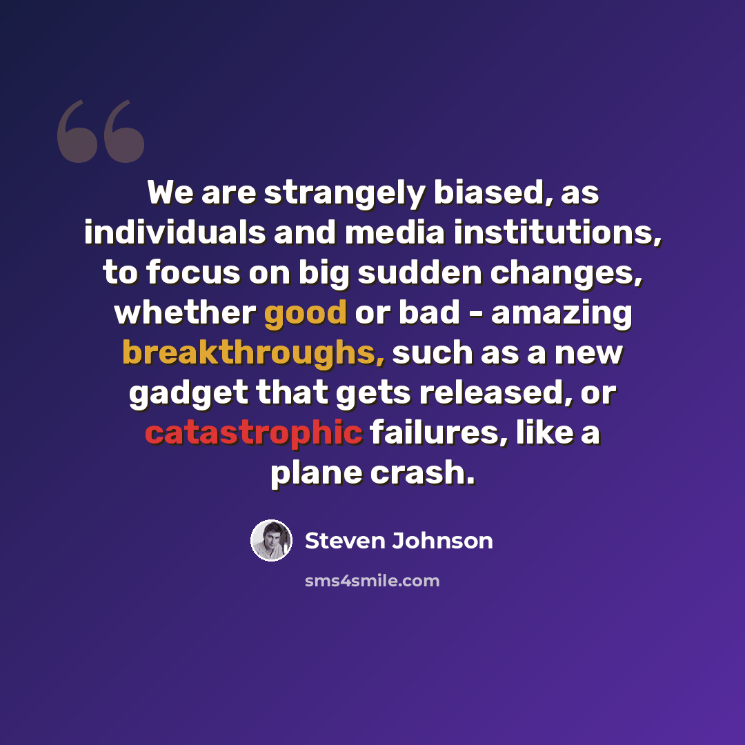 “We are strangely biased, as individuals and media institutions, to focus on big sudden changes, whether good or bad - amazing breakthroughs, such as a new gadget that gets released, or catastrophic failures, like a plane crash.” quote by Steven Johnson