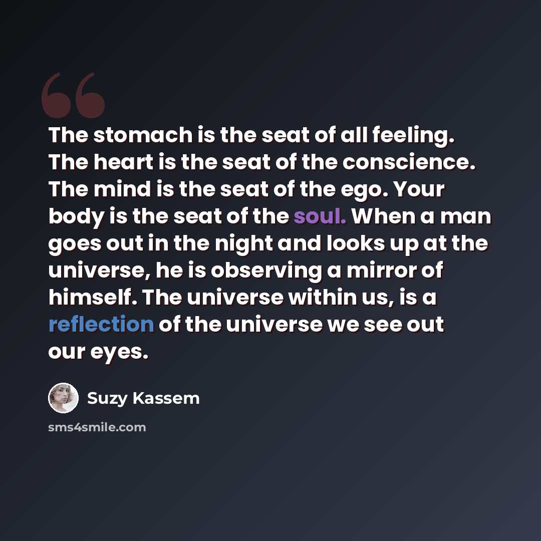 “The stomach is the seat of all feeling. The heart is the seat of the conscience. The mind is the seat of the ego. Your body is the seat of the soul. When a man goes out in the night and looks up at the universe, he is observing a mirror of himself. The universe within us, is a reflection of the…” quote by Suzy Kassem