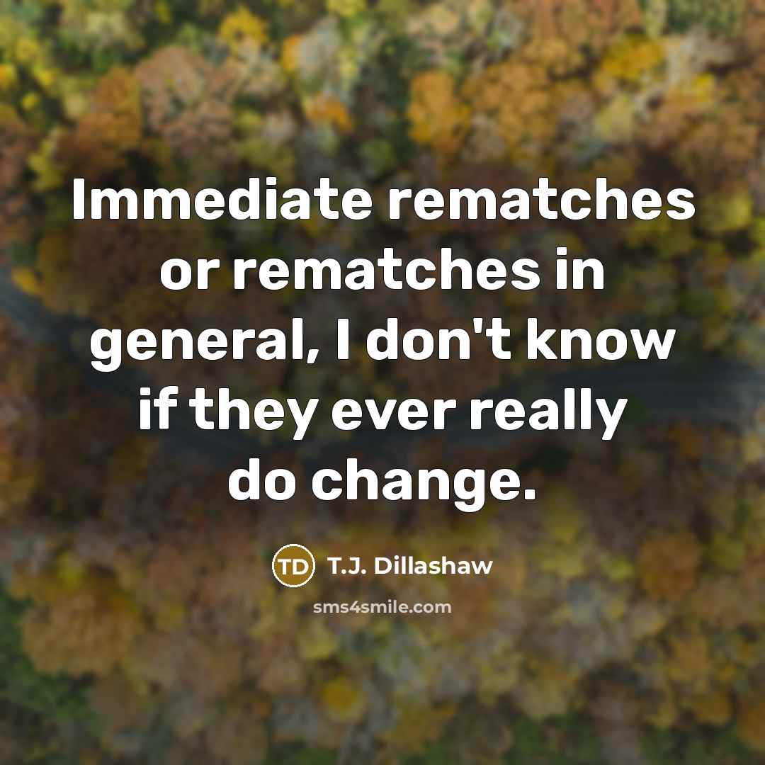 “Immediate rematches or rematches in general, I don't know if they ever really do change.” quote by T.J. Dillashaw
