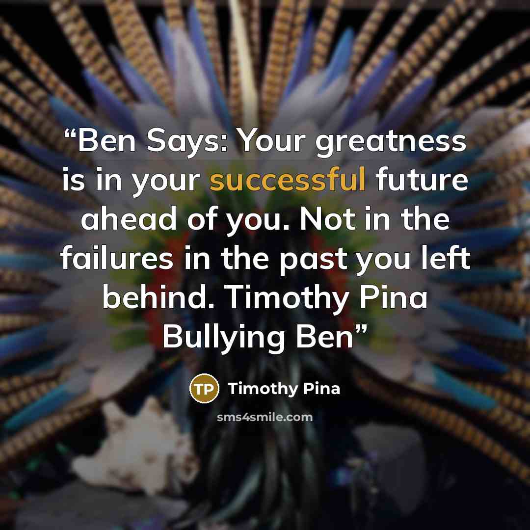 “Ben Says: Your greatness is in your successful future ahead of you. Not in the failures in the past you left behind. Timothy Pina Bullying Ben” quote by Timothy Pina