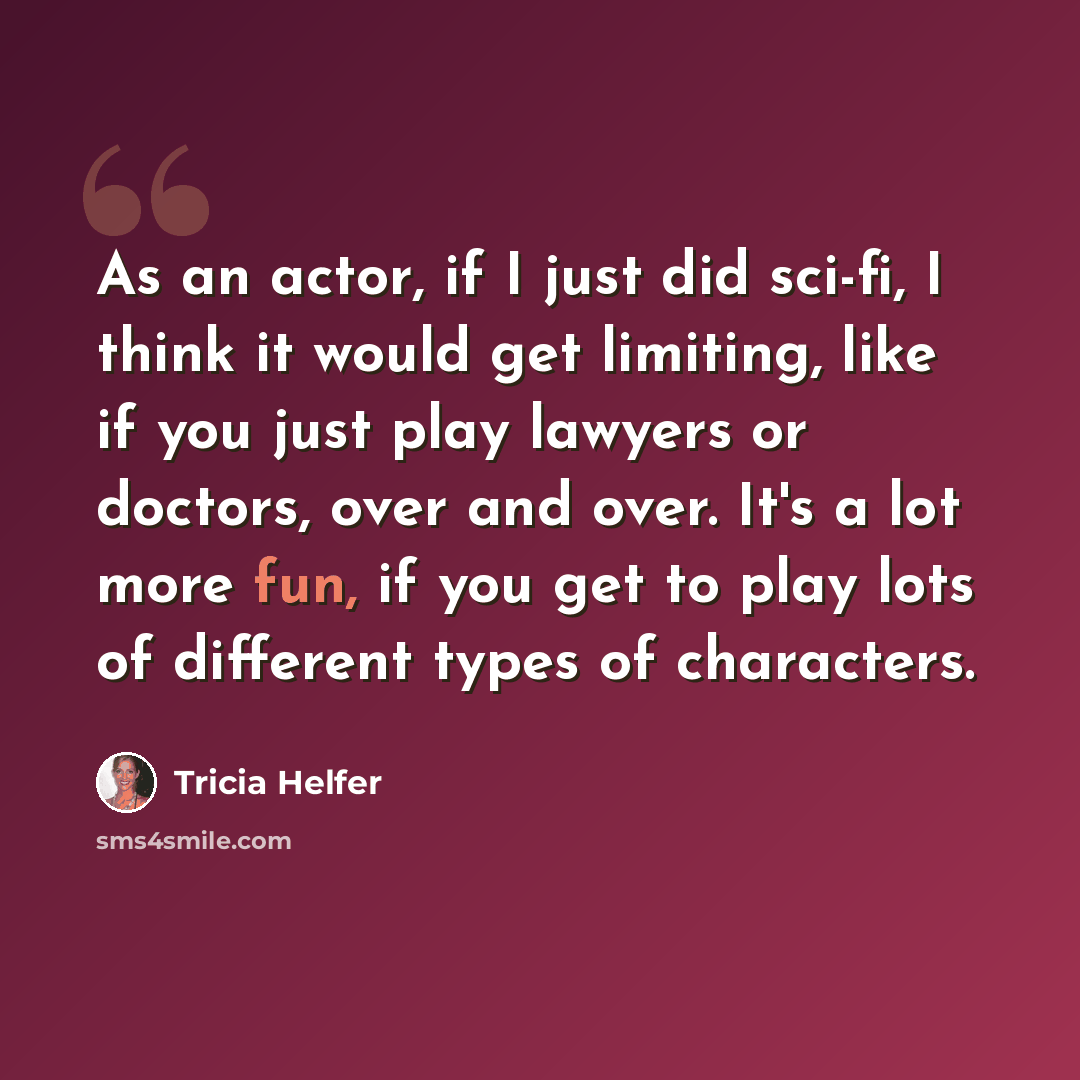 “As an actor, if I just did sci-fi, I think it would get limiting, like if you just play lawyers or doctors, over and over. It's a lot more fun, if you get to play lots of different types of characters.” quote by Tricia Helfer