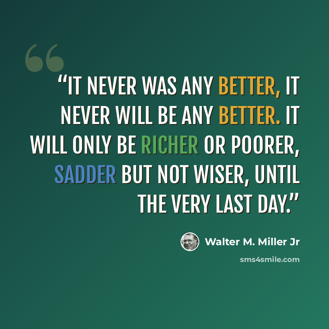 “It never was any better, it never will be any better. It will only be richer or poorer, sadder but not wiser, until the very last day.” quote by Walter M. Miller Jr