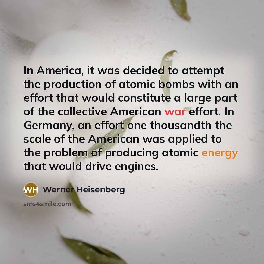 “In America, it was decided to attempt the production of atomic bombs with an effort that would constitute a large part of the collective American war effort. In Germany, an effort one thousandth the scale of the American was applied to the problem of producing atomic energy that would drive engines.” quote by Werner Heisenberg