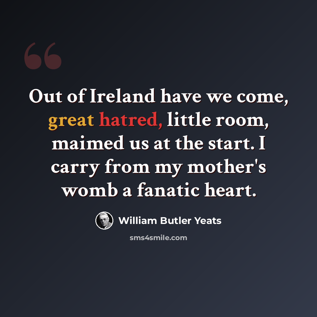 “Out of Ireland have we come, great hatred, little room, maimed us at the start. I carry from my mother's womb a fanatic heart.” quote by William Butler Yeats