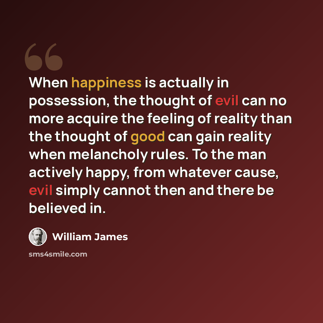 “When happiness is actually in possession, the thought of evil can no more acquire the feeling of reality than the thought of good can gain reality when melancholy rules. To the man actively happy, from whatever cause, evil simply cannot then and there be believed in.” quote by William James