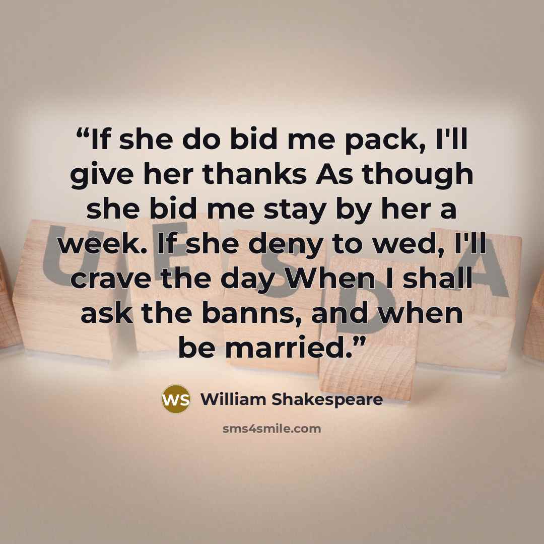 “If she do bid me pack, I'll give her thanks As though she bid me stay by her a week. If she deny to wed, I'll crave the day When I shall ask the banns, and when be married.” quote by William Shakespeare