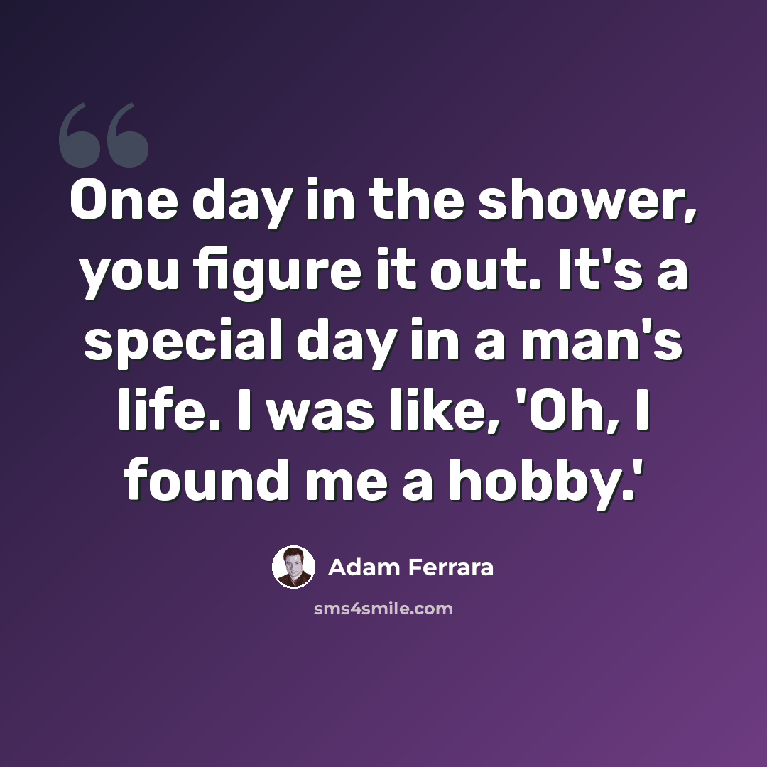 “One day in the shower, you figure it out. It's a special day in a man's life. I was like, 'Oh, I found me a hobby.'” quote by Adam Ferrara
