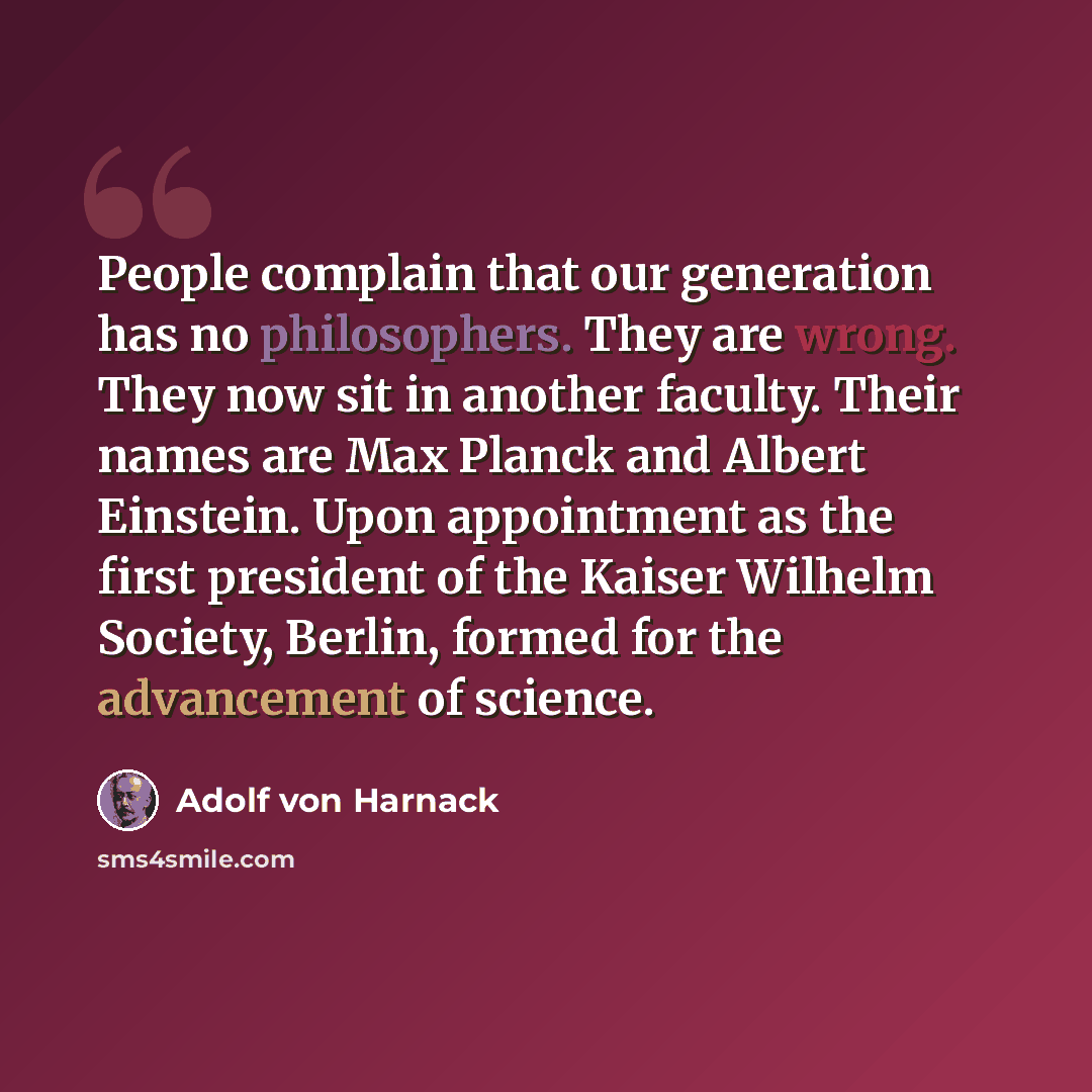 “People complain that our generation has no philosophers. They are wrong. They now sit in another faculty. Their names are Max Planck and Albert Einstein. Upon appointment as the first president of the Kaiser Wilhelm Society, Berlin, formed for the advancement of science.” quote by Adolf von Harnack