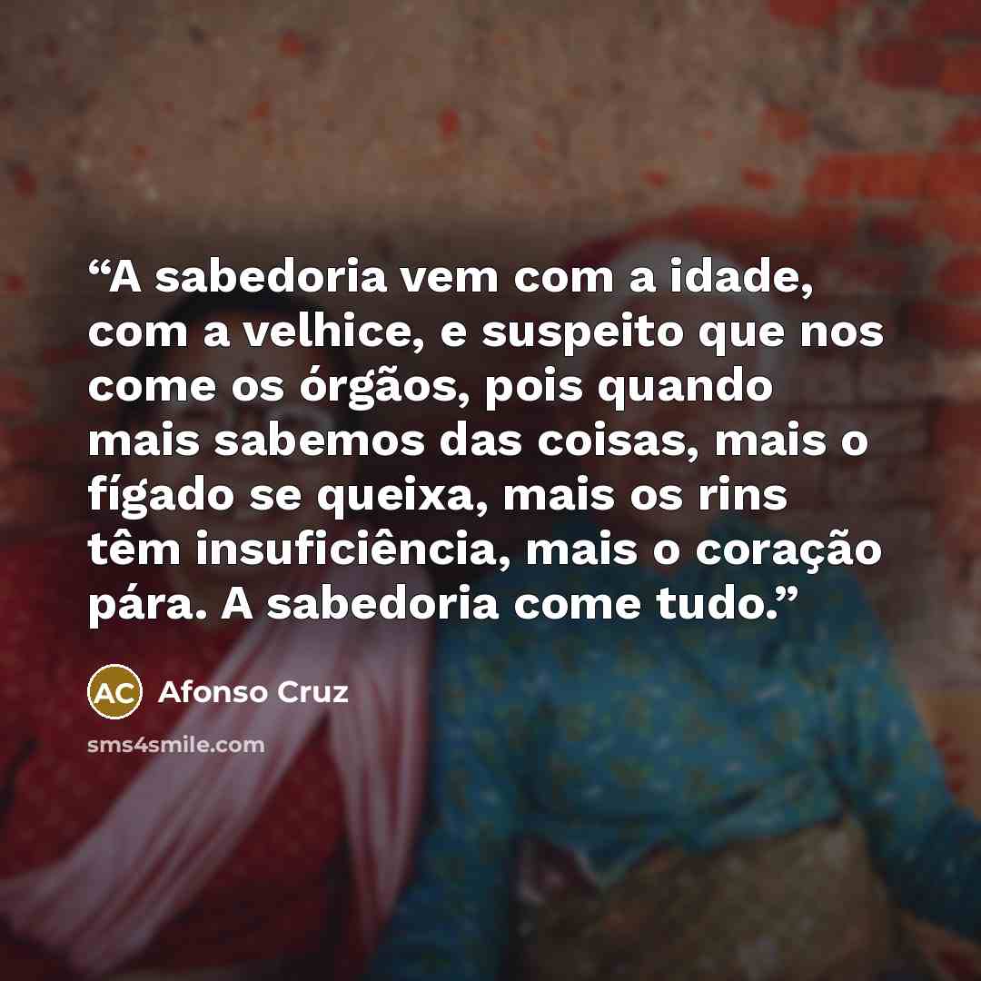 “A sabedoria vem com a idade, com a velhice, e suspeito que nos come os órgãos, pois quando mais sabemos das coisas, mais o fígado se queixa, mais os rins têm insuficiência, mais o coração pára. A sabedoria come tudo.” quote by Afonso Cruz