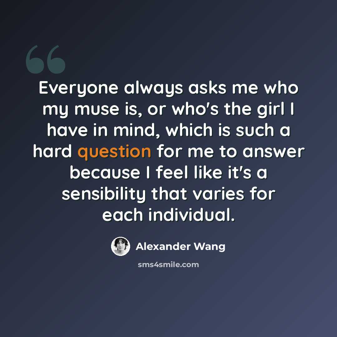 “Everyone always asks me who my muse is, or who's the girl I have in mind, which is such a hard question for me to answer because I feel like it's a sensibility that varies for each individual.” quote by Alexander Wang