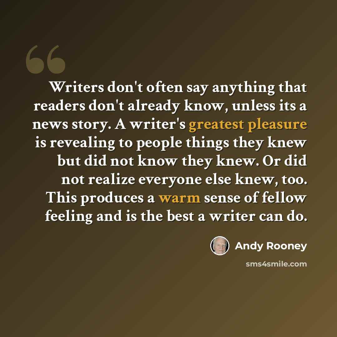 “Writers don't often say anything that readers don't already know, unless its a news story. A writer's greatest pleasure is revealing to people things they knew but did not know they knew. Or did not realize everyone else knew, too. This produces a warm sense of fellow feeling and is the best a…” quote by Andy Rooney
