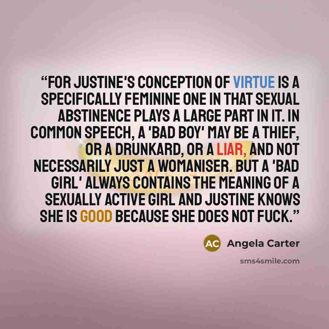 “For Justine's conception of virtue is a specifically feminine one in that sexual abstinence plays a large part in it. In common speech, a 'bad boy' may be a thief, or a drunkard, or a liar, and not necessarily just a womaniser. But a 'bad girl' always contains the meaning of a sexually active girl…” quote by Angela Carter