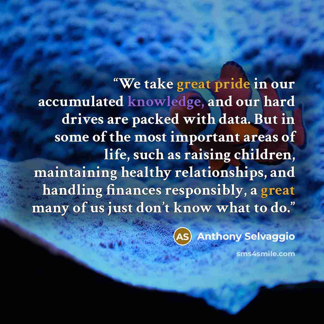 “We take great pride in our accumulated knowledge, and our hard drives are packed with data. But in some of the most important areas of life, such as raising children, maintaining healthy relationships, and handling finances responsibly, a great many of us just don’t know what to do.” quote by Anthony Selvaggio