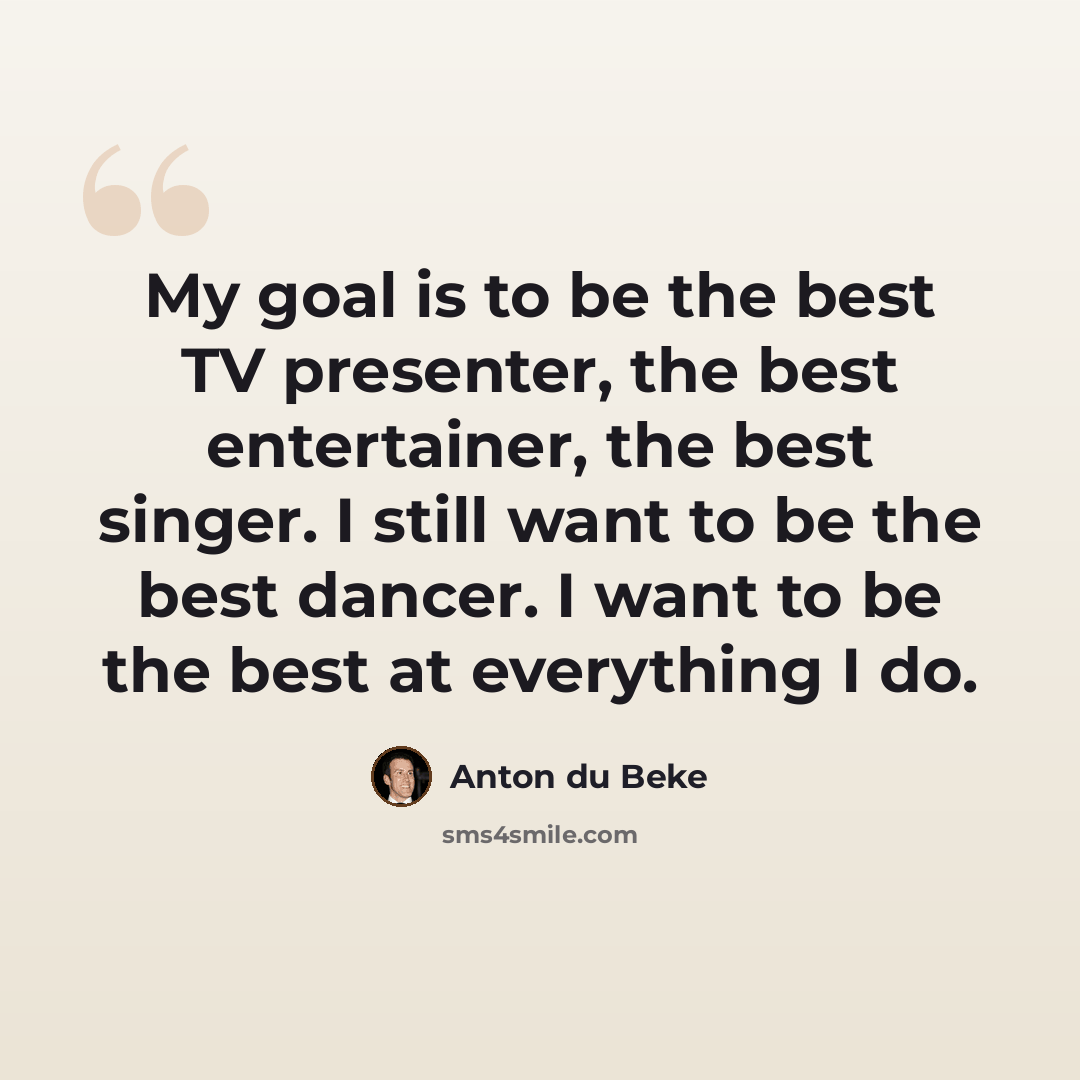 “My goal is to be the best TV presenter, the best entertainer, the best singer. I still want to be the best dancer. I want to be the best at everything I do.” quote by Anton du Beke