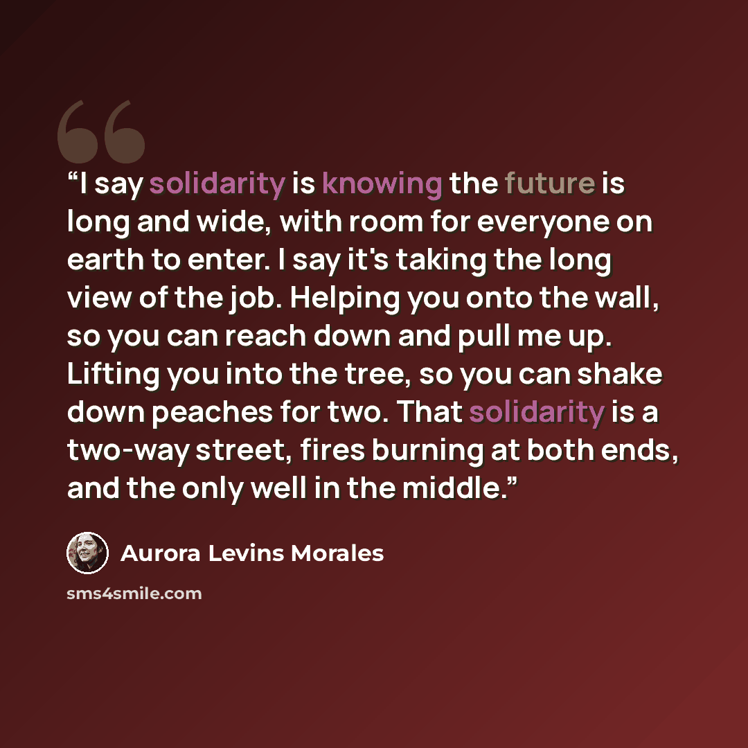 “I say solidarity is knowing the future is long and wide, with room for everyone on earth to enter. I say it's taking the long view of the job. Helping you onto the wall, so you can reach down and pull me up. Lifting you into the tree, so you can shake down peaches for two. That solidarity is a…” quote by Aurora Levins Morales