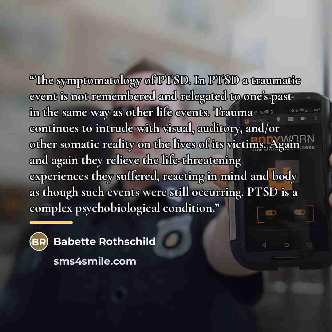 “The symptomatology of PTSD. In PTSD a traumatic event is not remembered and relegated to one's past in the same way as other life events. Trauma continues to intrude with visual, auditory, and/or other somatic reality on the lives of its victims. Again and again they relieve the life-threatening…” quote by Babette Rothschild