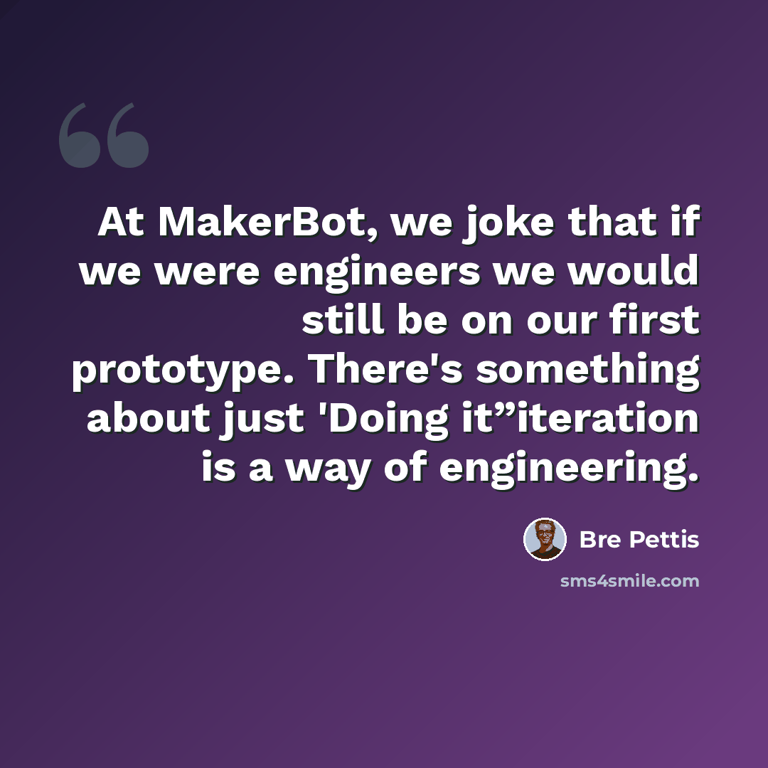 “At MakerBot, we joke that if we were engineers we would still be on our first prototype. There's something about just 'Doing it”iteration is a way of engineering.” quote by Bre Pettis