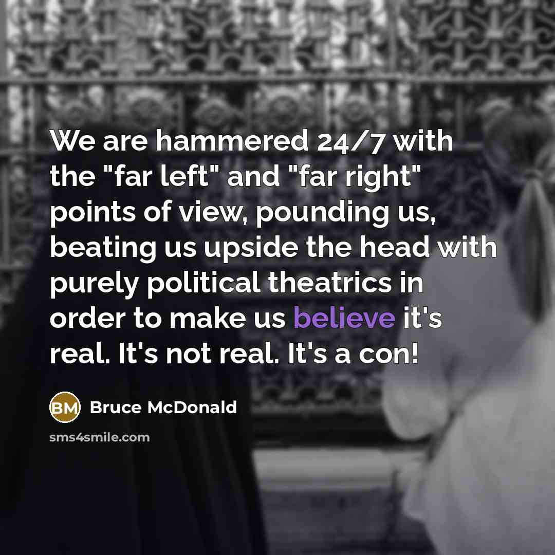 “We are hammered 24/7 with the "far left" and "far right" points of view, pounding us, beating us upside the head with purely political theatrics in order to make us believe it's real. It's not real. It's a con!” quote by Bruce McDonald