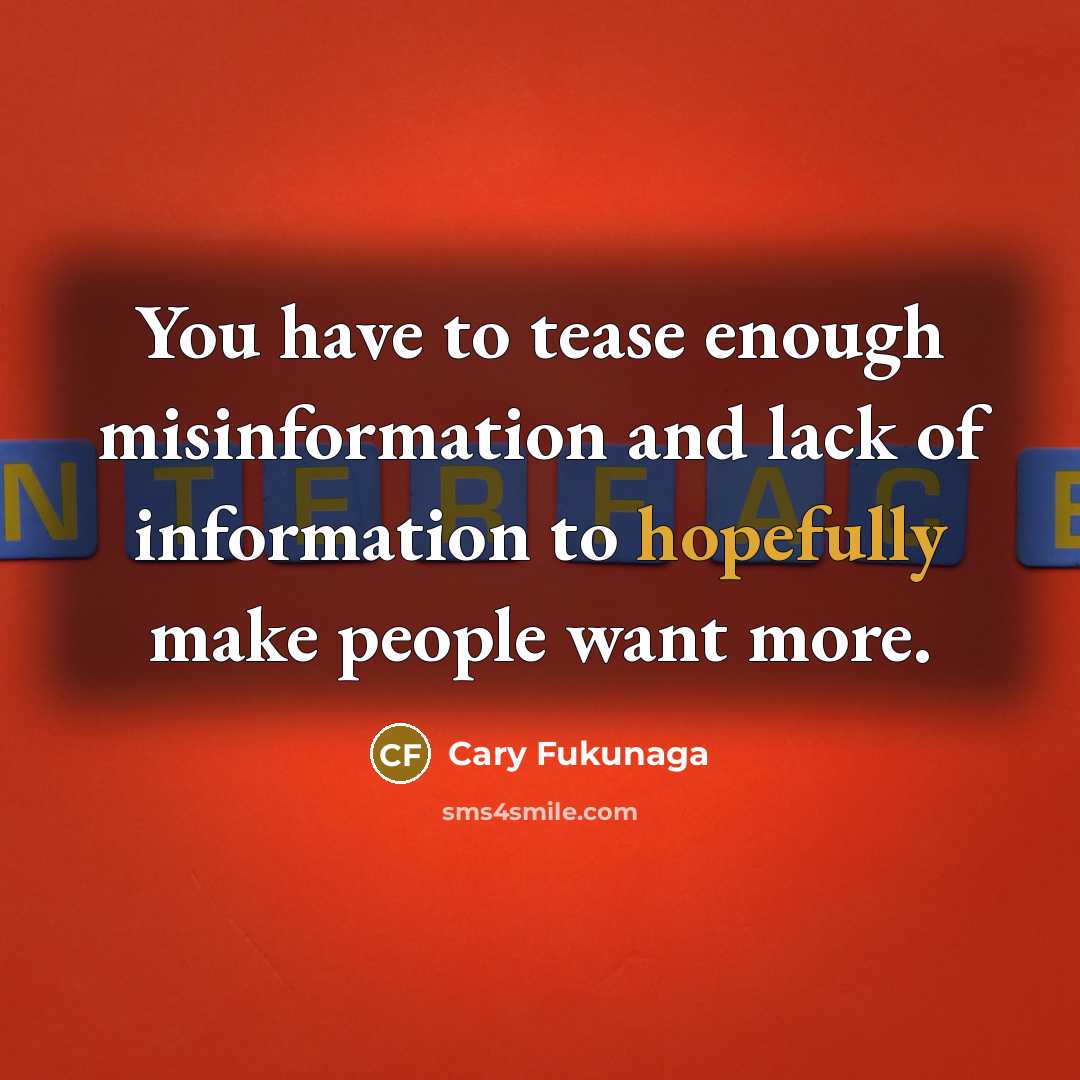 “You have to tease enough misinformation and lack of information to hopefully make people want more.” quote by Cary Fukunaga