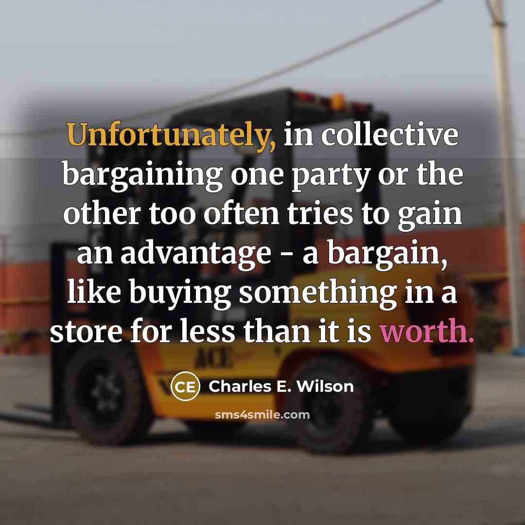 “Unfortunately, in collective bargaining one party or the other too often tries to gain an advantage - a bargain, like buying something in a store for less than it is worth.” quote by Charles E. Wilson
