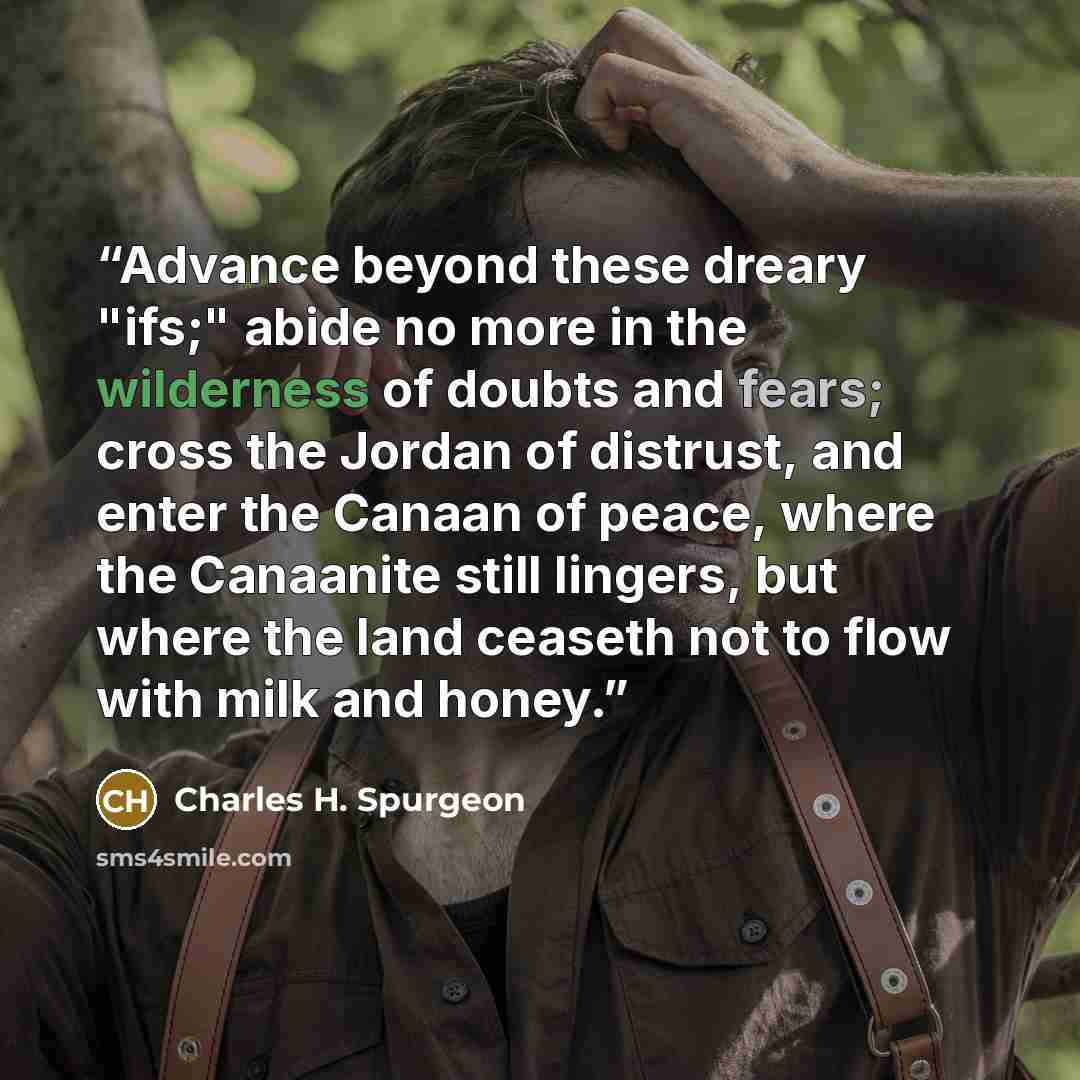 “Advance beyond these dreary "ifs;" abide no more in the wilderness of doubts and fears; cross the Jordan of distrust, and enter the Canaan of peace, where the Canaanite still lingers, but where the land ceaseth not to flow with milk and honey.” quote by Charles H. Spurgeon