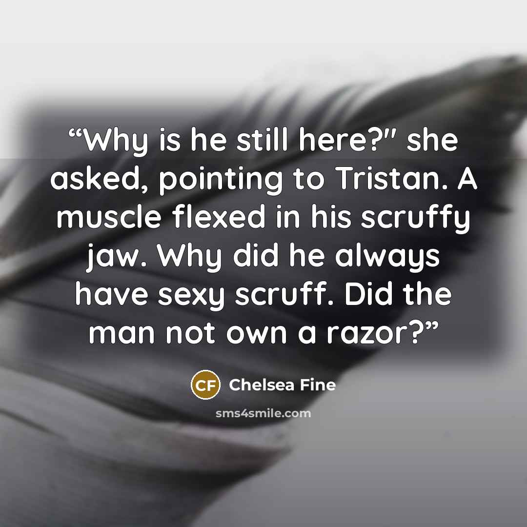 “Why is he still here?" she asked, pointing to Tristan. A muscle flexed in his scruffy jaw. Why did he always have sexy scruff. Did the man not own a razor?” quote by Chelsea Fine