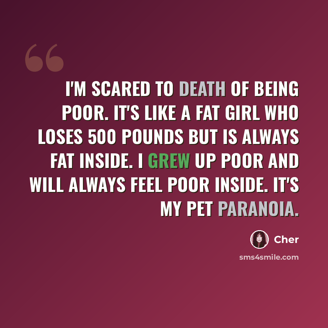 “I'm scared to death of being poor. It's like a fat girl who loses 500 pounds but is always fat inside. I grew up poor and will always feel poor inside. It's my pet paranoia.” quote by Cher