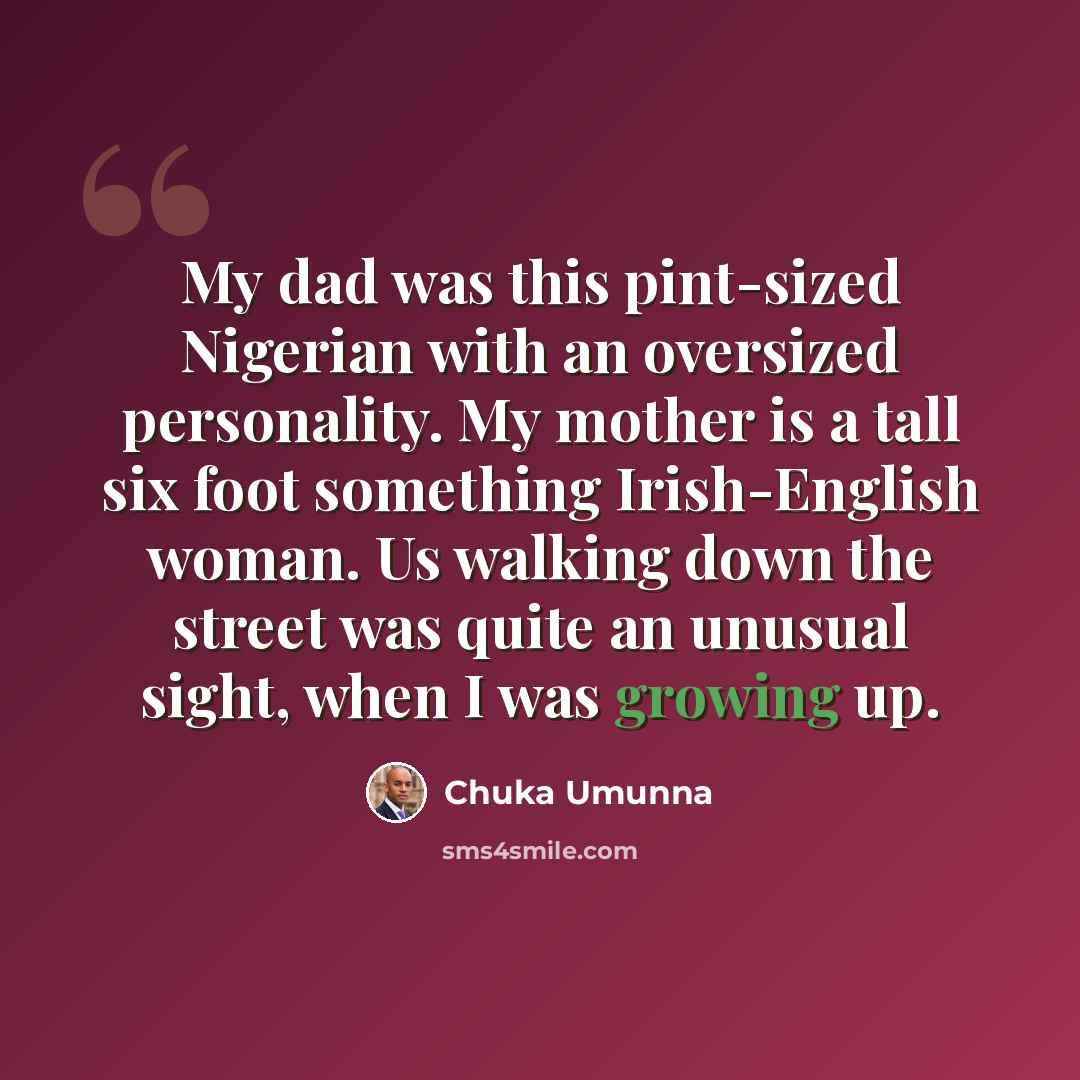 “My dad was this pint-sized Nigerian with an oversized personality. My mother is a tall six foot something Irish-English woman. Us walking down the street was quite an unusual sight, when I was growing up.” quote by Chuka Umunna