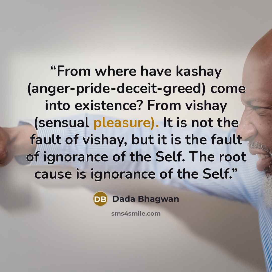“From where have kashay (anger-pride-deceit-greed) come into existence? From vishay (sensual pleasure). It is not the fault of vishay, but it is the fault of ignorance of the Self. The root cause is ignorance of the Self.” quote by Dada Bhagwan