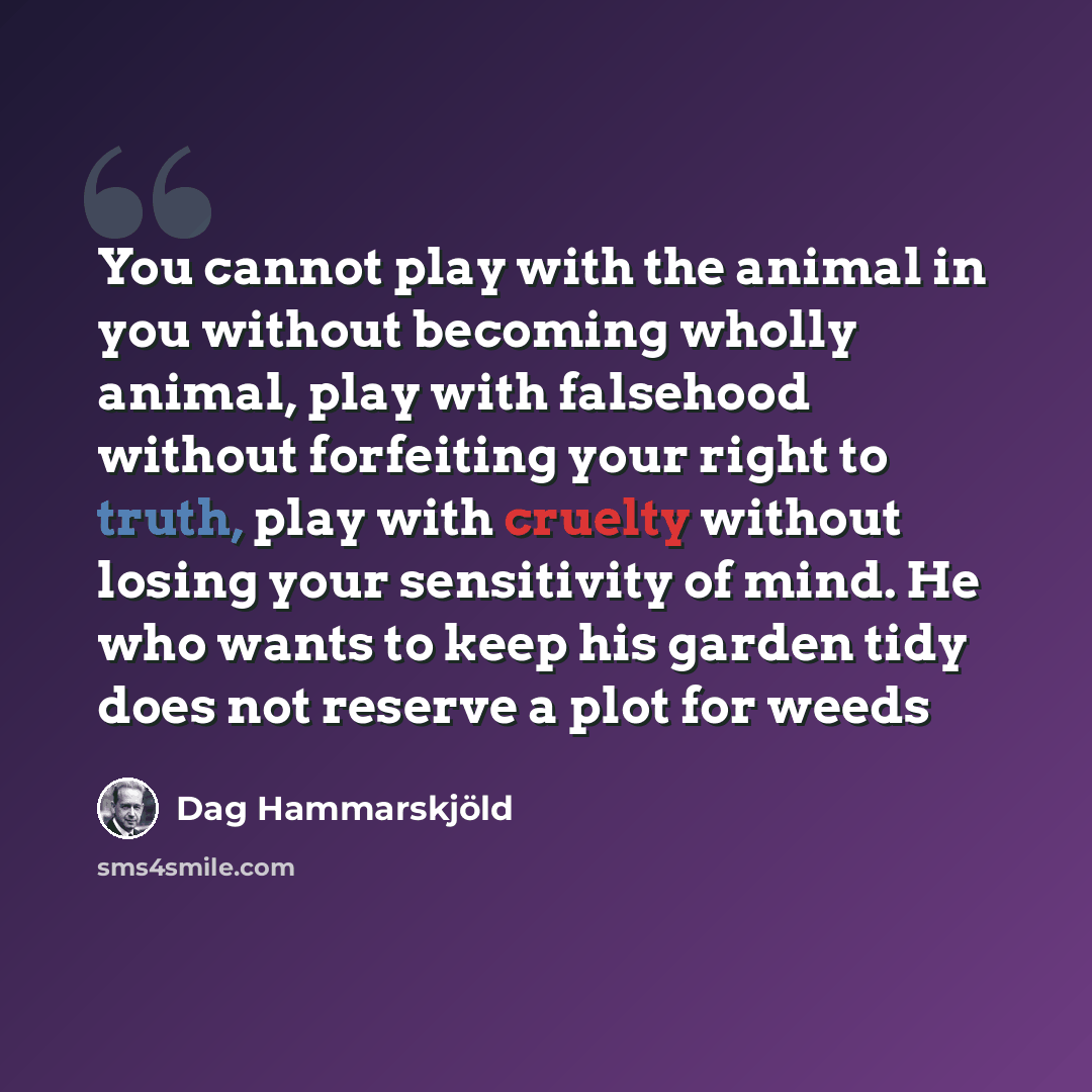 “You cannot play with the animal in you without becoming wholly animal, play with falsehood without forfeiting your right to truth, play with cruelty without losing your sensitivity of mind. He who wants to keep his garden tidy does not reserve a plot for weeds” quote by Dag Hammarskjold