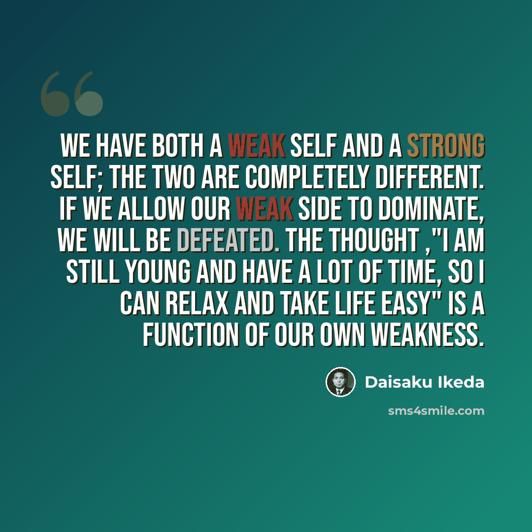 “We have both a weak self and a strong self; the two are completely different. If we allow our weak side to dominate, we will be defeated. The thought ,"I am still young and have a lot of time, so I can relax and take life easy" is a function of our own weakness.” quote by Daisaku Ikeda